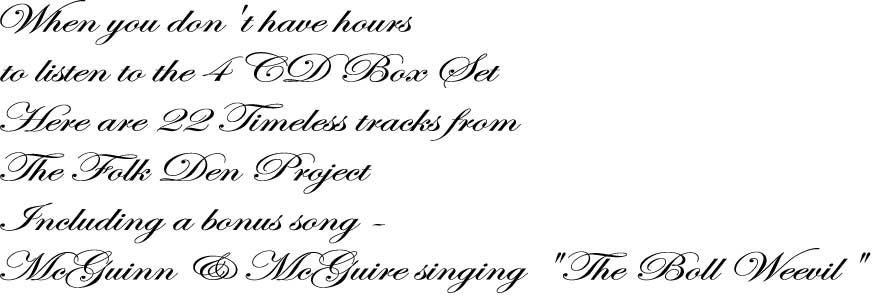 When you don't have hours
to listen to the 4 CD Box Set
Here are 22 Timeless tracks from
The Folk Den Project
Including a bonus song -
McGuinn & McGuire singing "The Boll Weevil"
